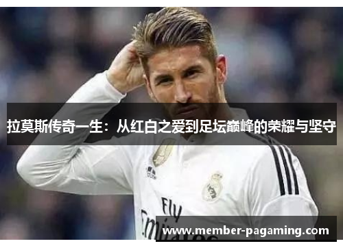 拉莫斯传奇一生：从红白之爱到足坛巅峰的荣耀与坚守