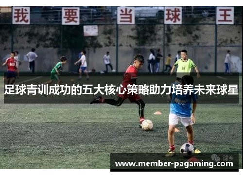 足球青训成功的五大核心策略助力培养未来球星
