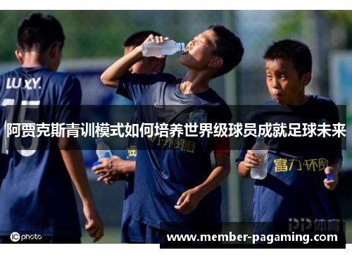阿贾克斯青训模式如何培养世界级球员成就足球未来 阿贾克斯青训模式如何培养世界级球员成就足球未来