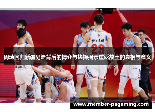 周琦回归新疆男篮背后的博弈与抉择揭示重返故土的真相与意义 周琦回归新疆男篮背后的博弈与抉择揭示重返故土的真相与意义