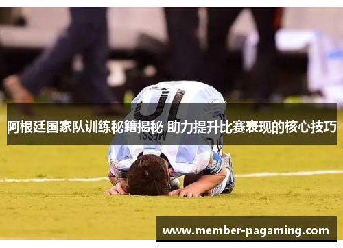 阿根廷国家队训练秘籍揭秘 助力提升比赛表现的核心技巧