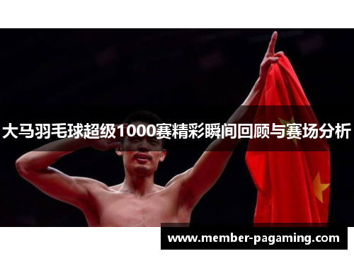 大马羽毛球超级1000赛精彩瞬间回顾与赛场分析 大马羽毛球超级1000赛精彩瞬间回顾与赛场分析