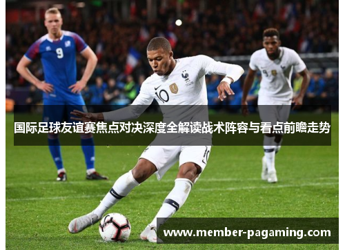 国际足球友谊赛焦点对决深度全解读战术阵容与看点前瞻走势 国际足球友谊赛焦点对决深度全解读战术阵容与看点前瞻走势