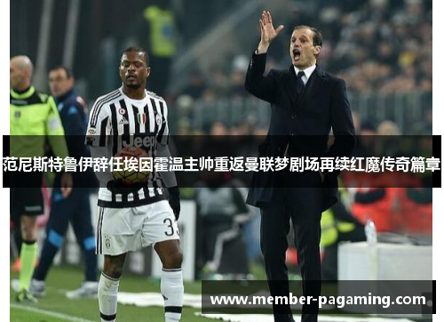 范尼斯特鲁伊辞任埃因霍温主帅重返曼联梦剧场再续红魔传奇篇章