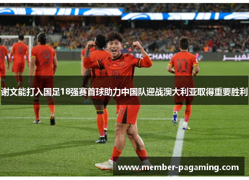 谢文能打入国足18强赛首球助力中国队迎战澳大利亚取得重要胜利